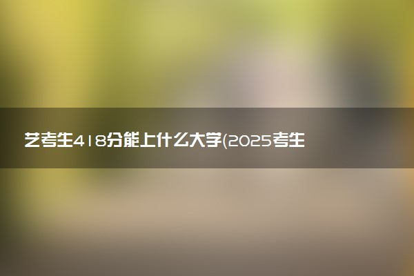 艺考生418分能上什么大学（2025考生参考）