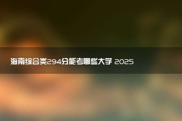 海南综合类294分能考哪些大学 2025考生稳上的大学名单