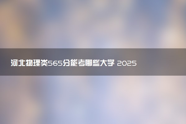 河北物理类565分能考哪些大学 2025考生稳上的大学名单