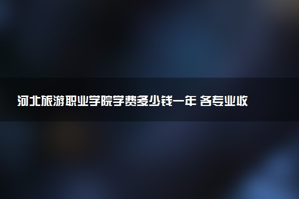 河北旅游职业学院学费多少钱一年 各专业收费标准（2025年参考）