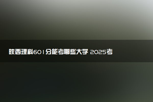 陕西理科601分能考哪些大学 2025考生稳上的大学名单