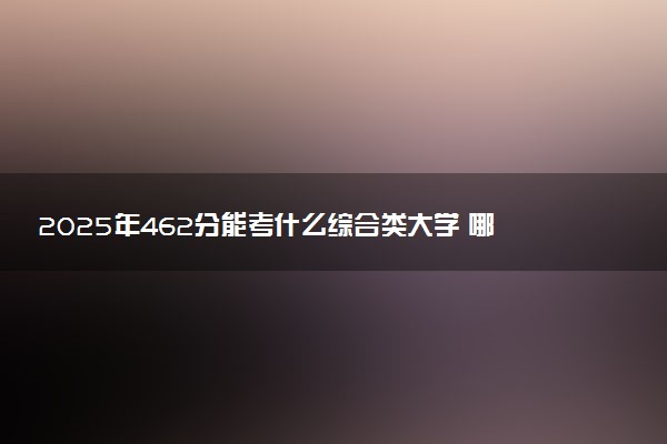 2025年462分能考什么综合类大学 哪些大学值得报