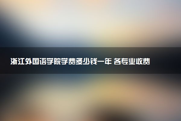 浙江外国语学院学费多少钱一年 各专业收费标准（2025年参考）