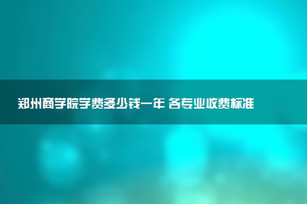 郑州商学院学费多少钱一年 各专业收费标准（2025年参考）