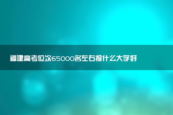 福建高考位次65000名左右报什么大学好（2025年参考）