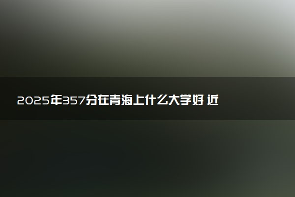 2025年357分在青海上什么大学好 近三年录取分数线是多少