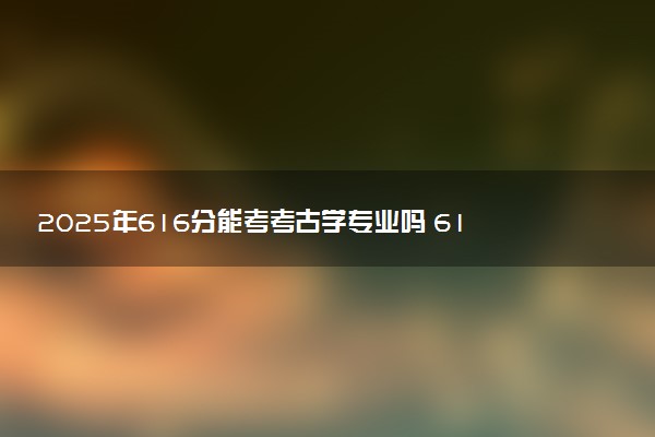 2025年616分能考考古学专业吗 616分考古学专业大学推荐