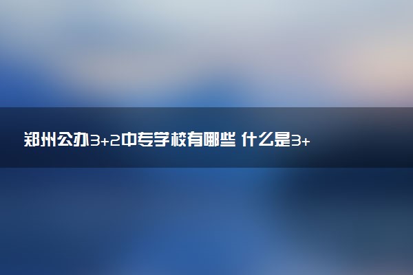 郑州公办3+2中专学校有哪些 什么是3+2学校