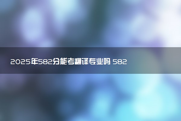 2025年582分能考翻译专业吗 582分翻译专业大学推荐