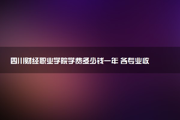 四川财经职业学院学费多少钱一年 各专业收费标准（2025年参考）