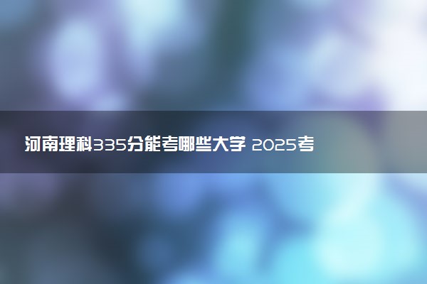 河南理科335分能考哪些大学 2025考生稳上的大学名单