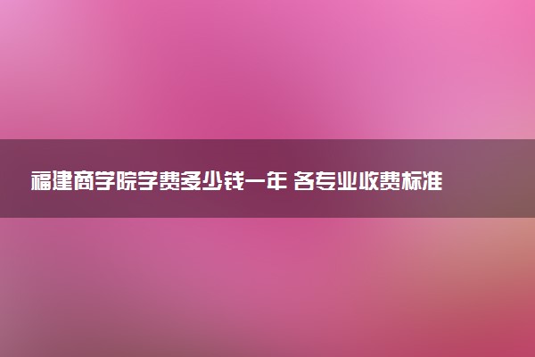 福建商学院学费多少钱一年 各专业收费标准（2025年参考）