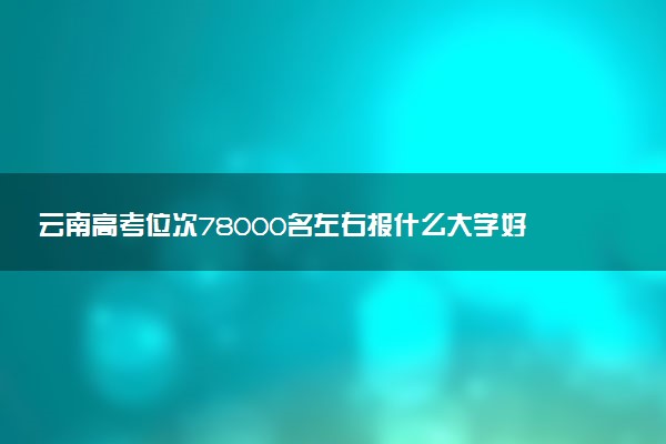 云南高考位次78000名左右报什么大学好（2025年参考）