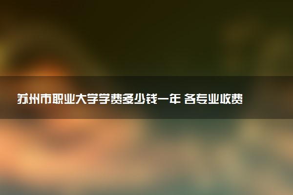 苏州市职业大学学费多少钱一年 各专业收费标准（2025年参考）