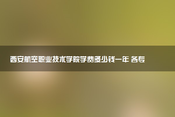 西安航空职业技术学院学费多少钱一年 各专业收费标准（2025年参考）