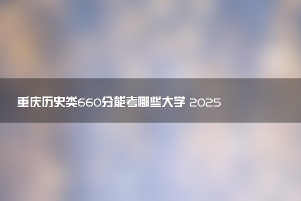 重庆历史类660分能考哪些大学 2025考生稳上的大学名单