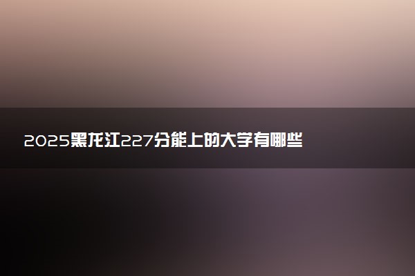 2025黑龙江227分能上的大学有哪些 可以报考院校名单