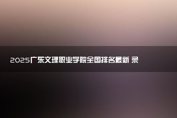 2025广东文理职业学院全国排名最新 录取分数线是多少