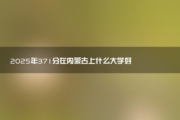 2025年371分在内蒙古上什么大学好 近三年录取分数线是多少