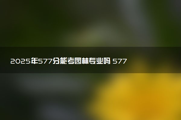 2025年577分能考园林专业吗 577分园林专业大学推荐