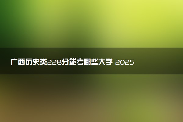 广西历史类228分能考哪些大学 2025考生稳上的大学名单