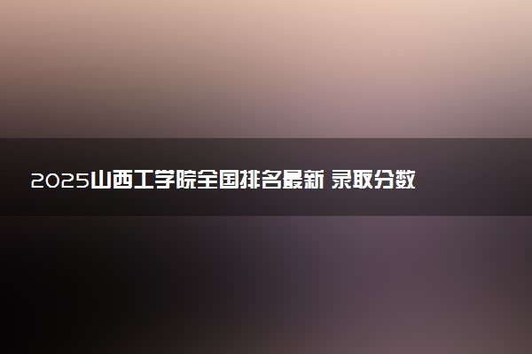2025山西工学院全国排名最新 录取分数线是多少