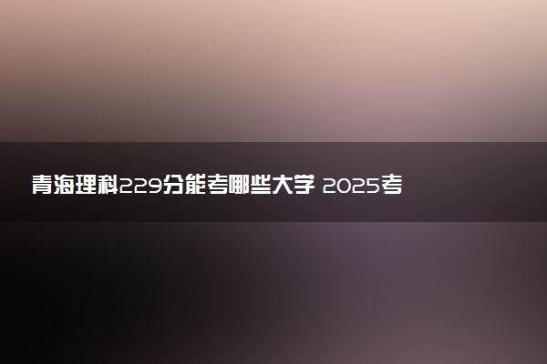 青海理科229分能考哪些大学 2025考生稳上的大学名单