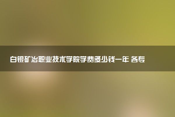 白银矿冶职业技术学院学费多少钱一年 各专业收费标准（2025年参考）