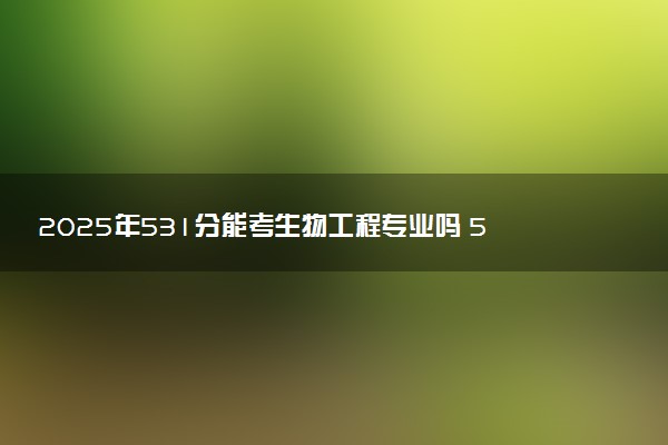 2025年531分能考生物工程专业吗 531分生物工程专业大学推荐