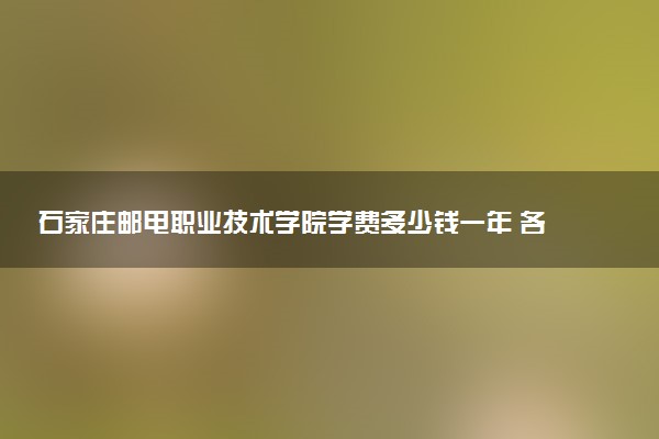 石家庄邮电职业技术学院学费多少钱一年 各专业收费标准（2025年参考）
