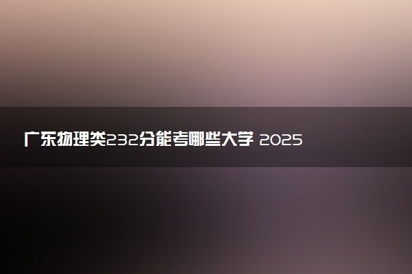 广东物理类232分能考哪些大学 2025考生稳上的大学名单