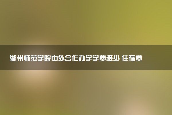湖州师范学院中外合作办学学费多少 住宿费多少