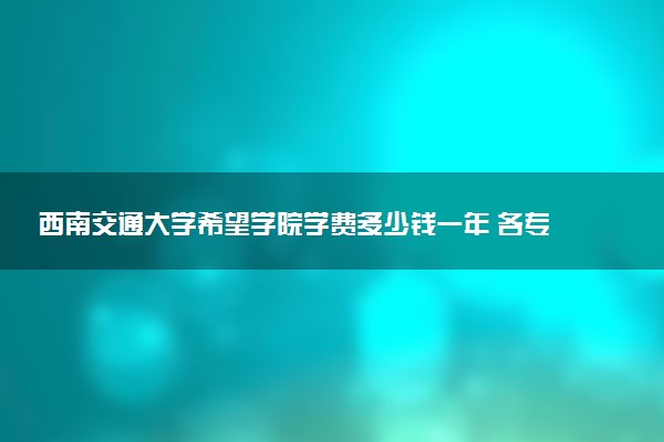 西南交通大学希望学院学费多少钱一年 各专业收费标准（2025年参考）
