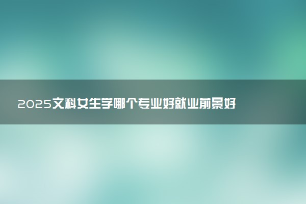 2025文科女生学哪个专业好就业前景好 工资待遇怎么样