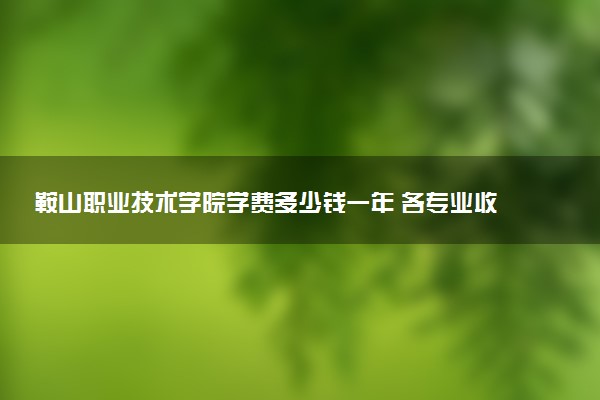鞍山职业技术学院学费多少钱一年 各专业收费标准（2025年参考）