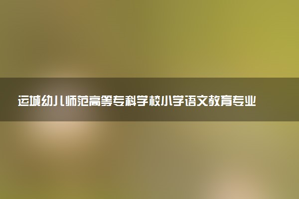 运城幼儿师范高等专科学校小学语文教育专业怎么样 录取分数线多少