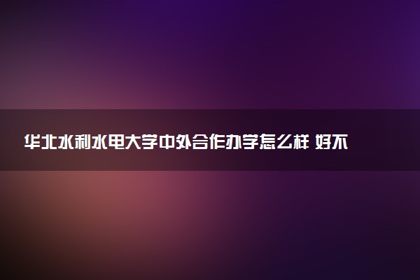华北水利水电大学中外合作办学怎么样 好不好