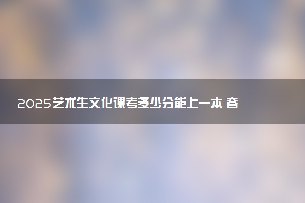 2025艺术生文化课考多少分能上一本 容易考吗