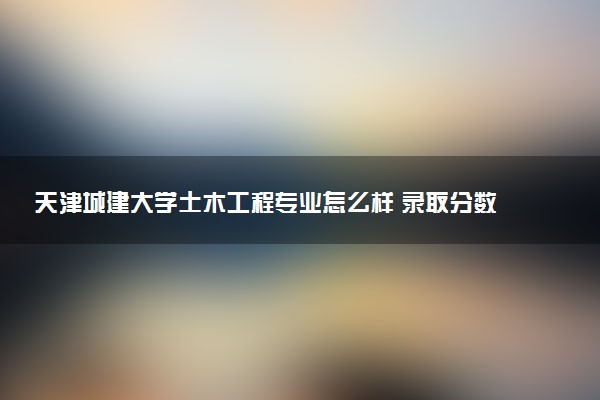 天津城建大学土木工程专业怎么样 录取分数线多少