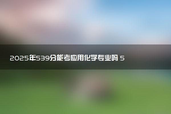 2025年539分能考应用化学专业吗 539分应用化学专业大学推荐