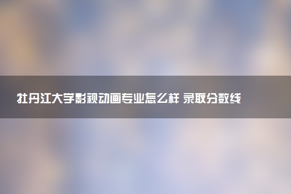 牡丹江大学影视动画专业怎么样 录取分数线多少