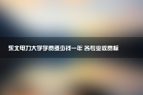 东北电力大学学费多少钱一年 各专业收费标准（2025年参考）