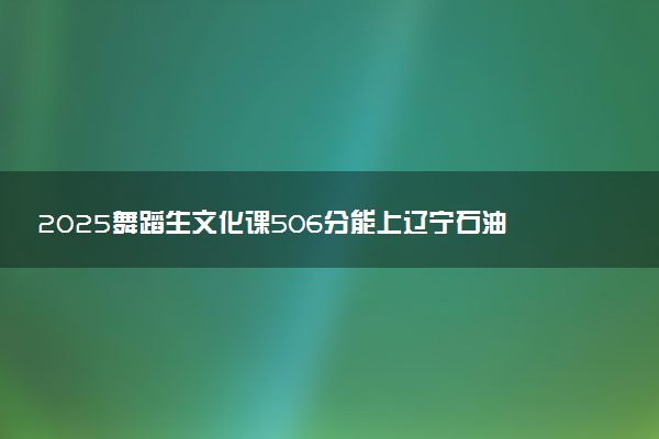 2025舞蹈生文化课506分能上辽宁石油化工大学吗