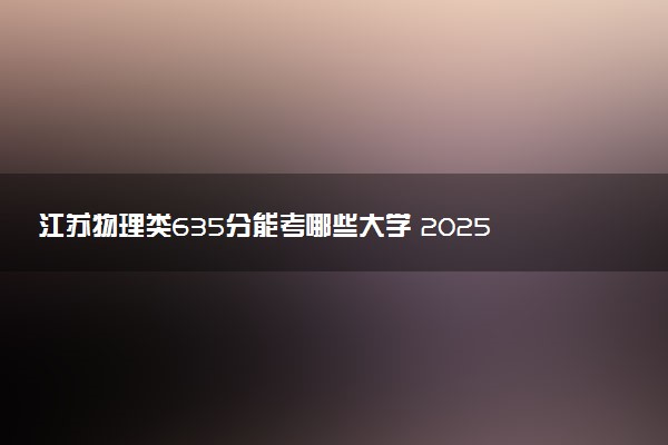 江苏物理类635分能考哪些大学 2025考生稳上的大学名单