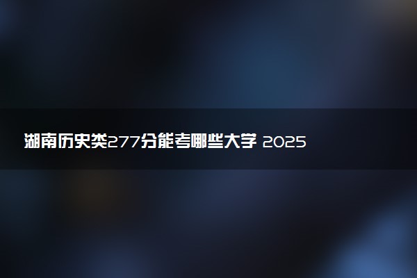 湖南历史类277分能考哪些大学 2025考生稳上的大学名单