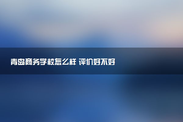 青岛商务学校怎么样 评价好不好