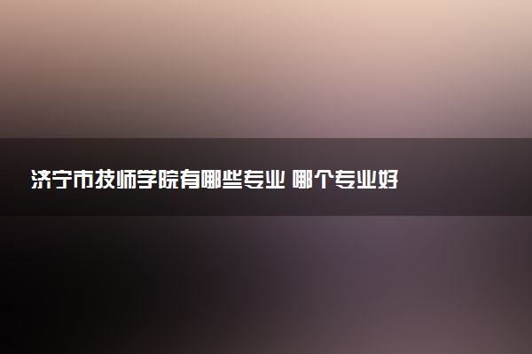 济宁市技师学院有哪些专业 哪个专业好
