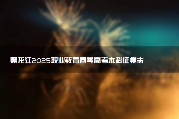 黑龙江2025职业教育春季高考本科征集志愿填报截止时间
