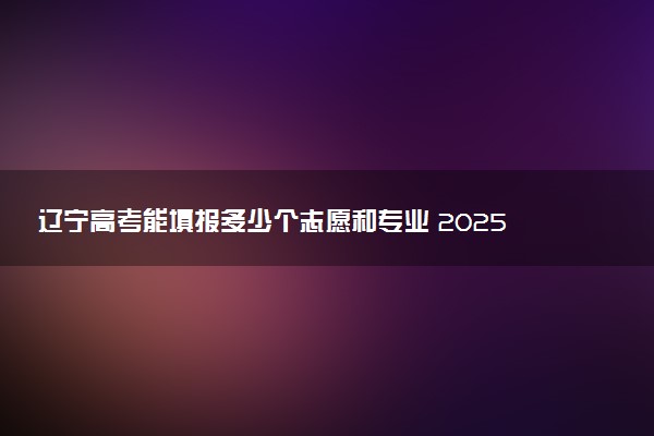 辽宁高考能填报多少个志愿和专业 2025本专科志愿设置