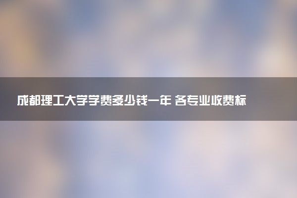 成都理工大学学费多少钱一年 各专业收费标准（2025年参考）